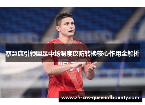 蔡慧康引领国足中场调度攻防转换核心作用全解析 蔡慧康引领国足中场调度攻防转换核心作用全解析