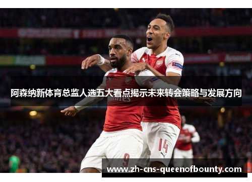 阿森纳新体育总监人选五大看点揭示未来转会策略与发展方向