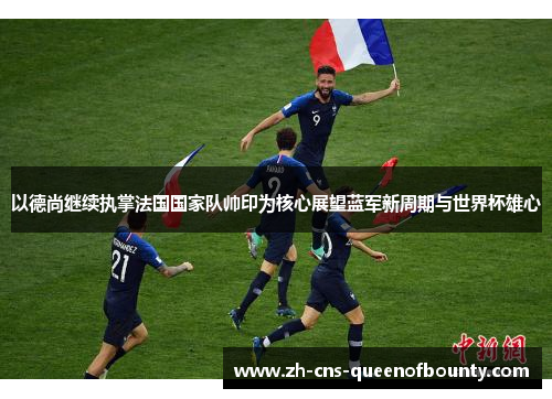 以德尚继续执掌法国国家队帅印为核心展望蓝军新周期与世界杯雄心